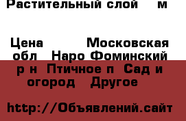 Растительный слой 500м3 › Цена ­ 900 - Московская обл., Наро-Фоминский р-н, Птичное п. Сад и огород » Другое   